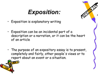 Exposition:
• Exposition is explanatory writing


• Exposition can be an incidental part of a
  description or a narration, or it can be the heart
  of an article


• The purpose of an expository essay is to present,
  completely and fairly, other people's views or to
  report about an event or a situation.
 