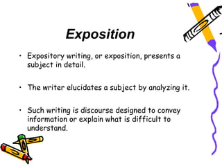 Exposition
• Expository writing, or exposition, presents a
  subject in detail.


• The writer elucidates a subject by analyzing it.


• Such writing is discourse designed to convey
  information or explain what is difficult to
  understand.
 