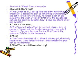• Student A: Whew! I had a lousy day.
• Student B: How’s that?
• A: Well, first of all, I got up late and didn’t have time for
  breakfast. I decided to pick up something at McDonald’s
  and eat it in the car on the way to school. I got an Egg
  McMuffin, and when I took my first bite, the egg slipped
  out and slid down my sweater. Now, I have egg stains on my
  new sweater!
• B: That is a bad start.
• A: That’s not all. When I got to my first class -- late, of
  course – I found out the teacher was giving a pop quiz. I
  flunked it, I’m sure, because for the first time in the
  semester I didn’t do the homework.
• B: Wow!
• A: That’s not the worst of it. When I saw my girl, she really
  snubbed me. I had forgotten that I was supposed to pick
  her up this morning!
• B: Wow! You sure did have a bad day!
 