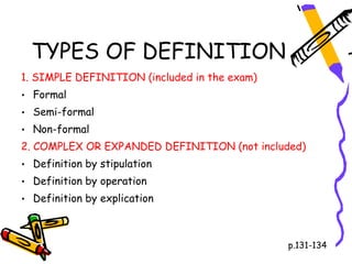TYPES OF DEFINITION
1. SIMPLE DEFINITION (included in the exam)
• Formal
• Semi-formal
• Non-formal
2. COMPLEX OR EXPANDED DEFINITION (not included)
• Definition by stipulation
• Definition by operation
• Definition by explication



                                              p.131-134
 