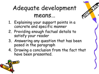 Adequate development
        means…
1. Explaining your support points in a
   concrete and specific manner
2. Providing enough factual details to
   satisfy your reader
3. Answering any question that has been
   posed in the paragraph
4. Drawing a conclusion from the fact that
   have been presented.
 