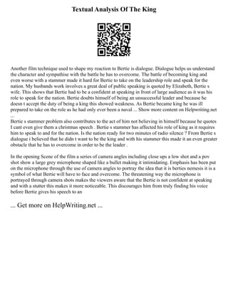 Textual Analysis Of The King
Another film technique used to shape my reaction to Bertie is dialogue. Dialogue helps us understand
the character and sympathise with the battle he has to overcome. The battle of becoming king and
even worse with a stammer made it hard for Bertie to take on the leadership role and speak for the
nation. My husbands work involves a great deal of public speaking is quoted by Elizabeth, Bertie s
wife. This shows that Bertie had to be a confident at speaking in front of large audience as it was his
role to speak for the nation. Bertie doubts himself of being an unsuccessful leader and because he
doesn t accept the duty of being a king this showed weakness. As Bertie became king he was ill
prepared to take on the role as he had only ever been a naval ... Show more content on Helpwriting.net
...
Bertie s stammer problem also contributes to the act of him not believing in himself because he quotes
I cant even give them a christmas speech . Bertie s stammer has affected his role of king as it requires
him to speak to and for the nation. Is the nation ready for two minutes of radio silence ? From Bertie s
dialogue i believed that he didn t want to be the king and with his stammer this made it an even greater
obstacle that he has to overcome in order to be the leader .
In the opening Scene of the film a series of camera angles including close ups a low shot and a pov
shot show a large grey microphone shaped like a bullet making it intimidating. Emphasis has been put
on the microphone through the use of camera angles to portray the idea that it is berties nemesis it is a
symbol of what Bertie will have to face and overcome. The threatening way the microphone is
portrayed through camera shots makes the viewers aware that the Bertie is not confident at speaking
and with a stutter this makes it more noticeable. This discourages him from truly finding his voice
before Bertie gives his speech to an
... Get more on HelpWriting.net ...
 