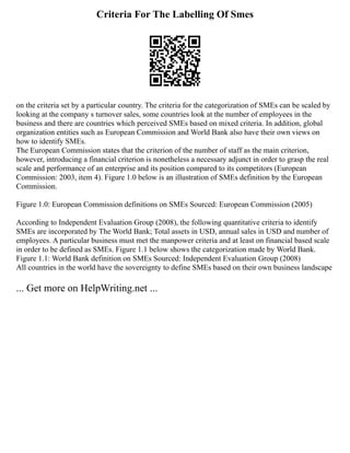 Criteria For The Labelling Of Smes
on the criteria set by a particular country. The criteria for the categorization of SMEs can be scaled by
looking at the company s turnover sales, some countries look at the number of employees in the
business and there are countries which perceived SMEs based on mixed criteria. In addition, global
organization entities such as European Commission and World Bank also have their own views on
how to identify SMEs.
The European Commission states that the criterion of the number of staff as the main criterion,
however, introducing a financial criterion is nonetheless a necessary adjunct in order to grasp the real
scale and performance of an enterprise and its position compared to its competitors (European
Commission: 2003, item 4). Figure 1.0 below is an illustration of SMEs definition by the European
Commission.
Figure 1.0: European Commission definitions on SMEs Sourced: European Commission (2005)
According to Independent Evaluation Group (2008), the following quantitative criteria to identify
SMEs are incorporated by The World Bank; Total assets in USD, annual sales in USD and number of
employees. A particular business must met the manpower criteria and at least on financial based scale
in order to be defined as SMEs. Figure 1.1 below shows the categorization made by World Bank.
Figure 1.1: World Bank definition on SMEs Sourced: Independent Evaluation Group (2008)
All countries in the world have the sovereignty to define SMEs based on their own business landscape
... Get more on HelpWriting.net ...
 
