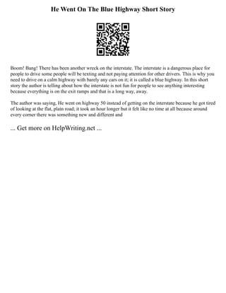 He Went On The Blue Highway Short Story
Boom! Bang! There has been another wreck on the interstate. The interstate is a dangerous place for
people to drive some people will be texting and not paying attention for other drivers. This is why you
need to drive on a calm highway with barely any cars on it; it is called a blue highway. In this short
story the author is telling about how the interstate is not fun for people to see anything interesting
because everything is on the exit ramps and that is a long way, away.
The author was saying, He went on highway 50 instead of getting on the interstate because he got tired
of looking at the flat, plain road; it took an hour longer but it felt like no time at all because around
every corner there was something new and different and
... Get more on HelpWriting.net ...
 
