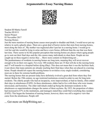 Argumentative Essay Nursing Homes
Student ID Mattie Farrell
Teacher ID 0111
Senior Project
03 November 2017
Nursing Homes
Just the mere mention of nursing home causes most people to shudder and think, I would never put my
relative in such a ghastly place. There are a great deal of horror stories that stem from nursing homes,
most along the lines of , My mother was neglected after I put her in a nursing home. I would go to
visit her and she would be lying in urine and have a new bruise, different than the one that was there
last time. There seems to be this popular perception that nursing homes are places where aging people
go to wait out their final days and die; this causes many individuals to shun them. People are too
caught up on these negative stories they ... Show more content on Helpwriting.net ...
The predominance of residents in nursing homes are long term, meaning they will never recover
enough to be on their own again. For every 100 residents there are 35 that will die in the nursing home
and 37 will transfer to a hospital before dying (Day). This does not mean that it was the facilities fault,
it just shows that many patients are already reaching their final days when they are placed in a nursing
home. People should not expect the nursing homes to revitalize every single resident, considering
most are in there for extreme health problems.
The nursing homes that are present today have definitely evolved a great deal from where they first
started. Before the 19th century, no age restricted institutions existed in order to care for long term
residents. The elderly people who had an incapacity, were impoverished, or had no family, often ended
their days in almshouses (FATE). In these almshouses, elders had to live with those who were insane,
intoxicated, and homeless. The older individuals ended up being the dominant residents in the
almshouses so superintendents changes the names of these asylums. By 1923, the proportion of elders
had increased to 67% in the institutions, and managers stated they could find everything they needed
(FATE). This began the formation of nursing homes, however, there was still a negative view that
came from the almshouses. People still
... Get more on HelpWriting.net ...
 