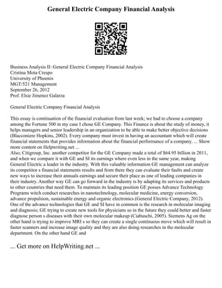 General Electric Company Financial Analysis
Business Analysis II: General Electric Company Financial Analysis
Cristina Mota Crespo
University of Phoenix
MGT/521 Management
September 26, 2012
Prof. Elsie Jimenez Galarza
General Electric Company Financial Analysis
This essay is continuation of the financial evaluation from last week; we had to choose a company
among the Fortune 500 in my case I chose GE Company. This Finance is about the study of money, it
helps managers and senior leadership in an organization to be able to make better objective decisions
(Blacconiere Hopkins, 2002). Every company must invest in having an accountant which will create
financial statements that provides information about the financial performance of a company. ... Show
more content on Helpwriting.net ...
Also; Citigroup, Inc. another competitor for the GE Company made a total of $64.95 billion in 2011,
and when we compare it with GE and SI its earnings where even less in the same year, making
General Electric a leader in the industry. With this valuable information GE management can analyze
its competitor s financial statements results and from there they can evaluate their faults and create
new ways to increase their annuals earnings and secure their place as one of leading companies in
their industry. Another way GE can go forward in the industry is by adapting its services and products
to other countries that need them. To maintain its leading position GE posses Advance Technology
Programs witch conduct researches in nanotechnology, molecular medicine, energy conversion,
advance propulsion, sustainable energy and organic electronics (General Electric Company, 2012).
One of the advance technologies that GE and SI have in common is the research in molecular imaging
and diagnosis; GE trying to create new tools for physicians so in the future they could better and faster
diagnose person s diseases with their own molecular makeup (Ciabuschi, 2005). Siemens Ag on the
other hand is trying to improve MRI s so they can create a single continuous move which will result in
faster scanners and increase image quality and they are also doing researches in the molecular
department. On the other hand GE and
... Get more on HelpWriting.net ...
 