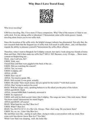 Why Does I Love Travel Essay
Who loves traveling?
I DO love traveling. But, I love more if I have companions. Why? One of the reasons is I hate to use
selfie stick. For me, taking selfie is ridiculous! (*demonstrate some selfie sticks poses). Aaand,
traveling alone forces you to use selfie stick.
Since the invention of the selfie stick, the helpful stranger industry has plummeted. Not only that, the
new research finds that the frequent use of selfie stick will result in selfie elbow , and, will therefore
impede the ability to pleasure yourself (*demonstrate the selfie elbow effects).
Therefore, when I went to Bangkok for Coldplay concert, last April, I took along two friends of mine:
Dian and Hani. Did it then make me selfie free?? HELL NO! Because, every 10 steps, ... Show more
content on Helpwriting.net ...
Oooh...may I call you, Sri?
UBER: Yeah, sure.
I heard Dian and Hani were giggled at the back of the car...
UBER: Did you watching the concert?
ANNA: Yes, we were.
UBER: Coldplay, eh?
ANNA: yEAH...
UBER: How was it?
ANNA: Too tired to speak, OK...
DIAN: Still excited. It was great, actually.
UBER: Oh really? How much money did you spend for the tickets? *with thick accent
ANNA: Haa? trying to analyze his word
HANI: With her sleepy voice, speaking bahasa to us He asked you the price of the tickets.
ANNA and DIAN: Oooh
ANNA: Around 6000 Baht I randomly answered it
UBER: So expensive!
UBER: still with his thick accent I don t like Coldplay. The songs are lame. I like rock music. Metal.
You know metal? demonstrate his metal fingers
ANNA and DIAN: off course!
DIAN: What band do you like? Bon Jovi?
UBER: What?? Bon Jovi
DIAN: Yes. B O N J O V I. It s My Life. Always. That s their song. Do you know them?
UBER: No, no, no...I don t like Bon Jovi.
Me and Dian were like...staring at each other...trying to make a conversation with our mind, How
come rock fans doesn t know Bon Jovi? You fake!
While I saw Hani was sleeping...well, she looks like
 
