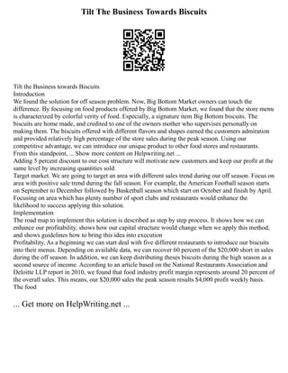 Tilt The Business Towards Biscuits
Tilt the Business towards Biscuits
Introduction
We found the solution for off season problem. Now, Big Bottom Market owners can touch the
difference. By focusing on food products offered by Big Bottom Market, we found that the store menu
is characterized by colorful verity of food. Especially, a signature item Big Bottom biscuits. The
biscuits are home made, and credited to one of the owners mother who supervises personally on
making them. The biscuits offered with different flavors and shapes earned the customers admiration
and provided relatively high percentage of the store sales during the peak season. Using our
competitive advantage, we can introduce our unique product to other food stores and restaurants.
From this standpoint, ... Show more content on Helpwriting.net ...
Adding 5 percent discount to our cost structure will motivate new customers and keep our profit at the
same level by increasing quantities sold.
Target market. We are going to target an area with different sales trend during our off season. Focus on
area with positive sale trend during the fall season. For example, the American Football season starts
on September to December followed by Basketball season which start on October and finish by April.
Focusing on area which has plenty number of sport clubs and restaurants would enhance the
likelihood to success applying this solution.
Implementation
The road map to implement this solution is described as step by step process. It shows how we can
enhance our profitability, shows how our capital structure would change when we apply this method,
and shows guidelines how to bring this idea into execution
Profitability. As a beginning we can start deal with five different restaurants to introduce our biscuits
into their menus. Depending on available data, we can recover 60 percent of the $20,000 short in sales
during the off season. In addition, we can keep distributing theses biscuits during the high season as a
second source of income. According to an article based on the National Restaurants Association and
Deloitte LLP report in 2010, we found that food industry profit margin represents around 20 percent of
the overall sales. This means, our $20,000 sales the peak season results $4,000 profit weekly basis.
The food
... Get more on HelpWriting.net ...
 