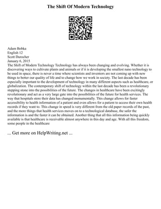 The Shift Of Modern Technology
Adam Bobka
English 12
Scott Durocher
January 6, 2015
The Shift of Modern Technology Technology has always been changing and evolving. Whether it is
discovering ways to cultivate plants and animals or if it is developing the smallest nano technology to
be used in space, there is never a time where scientists and inventors are not coming up with new
things to better our quality of life and to change how we work in society. The last decade has been
especially important to the development of technology in many different aspects such as healthcare, or
globalization. The contemporary shift of technology within the last decade has been a revolutionary
stepping stone into the possibilities of the future. The changes in healthcare have been excitingly
revolutionary and act as a very large gate into the possibilities of the future for health services. The
way that hospitals store their data has changed monumentally. This change allows for faster
accessibility to health information of a patient and even allows for a patient to access their own health
records if they want to. This change in speed is very different from the old paper records of the past,
and the more things that health services moves on to a technological database, the safer the
information is and the faster it can be obtained. Another thing that all this information being quickly
available is that healthcare is receivable almost anywhere in this day and age. With all this freedom,
some people in the healthcare
... Get more on HelpWriting.net ...
 