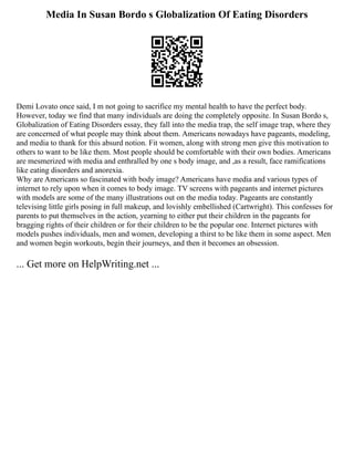 Media In Susan Bordo s Globalization Of Eating Disorders
Demi Lovato once said, I m not going to sacrifice my mental health to have the perfect body.
However, today we find that many individuals are doing the completely opposite. In Susan Bordo s,
Globalization of Eating Disorders essay, they fall into the media trap, the self image trap, where they
are concerned of what people may think about them. Americans nowadays have pageants, modeling,
and media to thank for this absurd notion. Fit women, along with strong men give this motivation to
others to want to be like them. Most people should be comfortable with their own bodies. Americans
are mesmerized with media and enthralled by one s body image, and ,as a result, face ramifications
like eating disorders and anorexia.
Why are Americans so fascinated with body image? Americans have media and various types of
internet to rely upon when it comes to body image. TV screens with pageants and internet pictures
with models are some of the many illustrations out on the media today. Pageants are constantly
televising little girls posing in full makeup, and lovishly embellished (Cartwright). This confesses for
parents to put themselves in the action, yearning to either put their children in the pageants for
bragging rights of their children or for their children to be the popular one. Internet pictures with
models pushes individuals, men and women, developing a thirst to be like them in some aspect. Men
and women begin workouts, begin their journeys, and then it becomes an obsession.
... Get more on HelpWriting.net ...
 