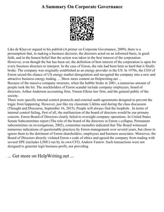 A Summary On Corporate Governance
Like de Kluyver argued in his publish (A primer on Corporate Governance, 2009), there is a
presumption that, in making a business decision, the directors acted on an informed basis, in good
faith, and in the honest belief that the action was taken in the best interest of the corporation.
However, even though the bar has been set, the definition of best interest of the corporation is open for
every business directors to interpret. In the case of Enron, the rule had been bent so hard that it finally
broke. The company was originally established as an energy provider in the US. In 1970s, the CEO of
Enron seized the chance of US energy market deregulation and navigated the company into a new and
attractive business energy trading. ... Show more content on Helpwriting.net ...
Because of the massive company structure, when the bubble broke in 2001, a numerous amount of
people took the hit. The stockholders of Enron scandal include company employees, board of
directors, Arthur Anderson accounting firm, Vinson Elkins law firm, and the general public of the
society.
There were specific internal control protocols and external audit agreements designed to prevent the
tragic from happening. However, just like my classmate Likhita said during the class discussion
(Thought and Discourse, September 16, 2015), People will always find the loophole . In terms of
internal control failing, first of all, the malfunction of the board of directors would be our primary
concern. Enron Board of Directors clearly failed to oversight company operations. In United States
Senate Subcommittee report (The role of the board of the directors in Enron s collapse, Permanent
subcommittee on investigations, 2002), committee memebrs indicated that The Board witnessed
numerous indications of questionable practices by Enron management over several years, but chose to
ignore them to the detriment of Enron shareholders, employees and business associates. Moreover, the
Board of Directors directly violated Enron s code of ethics and agreed the company from trading with
several SPE (includes LJM1) run by its own CFO, Andrew Fastow. Such transactions were not
designed to generate legit business profit, nor providing
... Get more on HelpWriting.net ...
 