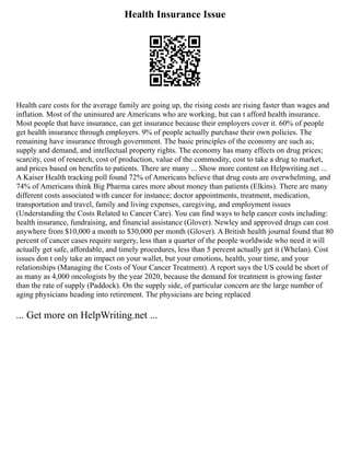 Health Insurance Issue
Health care costs for the average family are going up, the rising costs are rising faster than wages and
inflation. Most of the uninsured are Americans who are working, but can t afford health insurance.
Most people that have insurance, can get insurance because their employers cover it. 60% of people
get health insurance through employers. 9% of people actually purchase their own policies. The
remaining have insurance through government. The basic principles of the economy are such as;
supply and demand, and intellectual property rights. The economy has many effects on drug prices;
scarcity, cost of research, cost of production, value of the commodity, cost to take a drug to market,
and prices based on benefits to patients. There are many ... Show more content on Helpwriting.net ...
A Kaiser Health tracking poll found 72% of Americans believe that drug costs are overwhelming, and
74% of Americans think Big Pharma cares more about money than patients (Elkins). There are many
different costs associated with cancer for instance; doctor appointments, treatment, medication,
transportation and travel, family and living expenses, caregiving, and employment issues
(Understanding the Costs Related to Cancer Care). You can find ways to help cancer costs including:
health insurance, fundraising, and financial assistance (Glover). Newley and approved drugs can cost
anywhere from $10,000 a month to $30,000 per month (Glover). A British health journal found that 80
percent of cancer cases require surgery, less than a quarter of the people worldwide who need it will
actually get safe, affordable, and timely procedures, less than 5 percent actually get it (Whelan). Cost
issues don t only take an impact on your wallet, but your emotions, health, your time, and your
relationships (Managing the Costs of Your Cancer Treatment). A report says the US could be short of
as many as 4,000 oncologists by the year 2020, because the demand for treatment is growing faster
than the rate of supply (Paddock). On the supply side, of particular concern are the large number of
aging physicians heading into retirement. The physicians are being replaced
... Get more on HelpWriting.net ...
 
