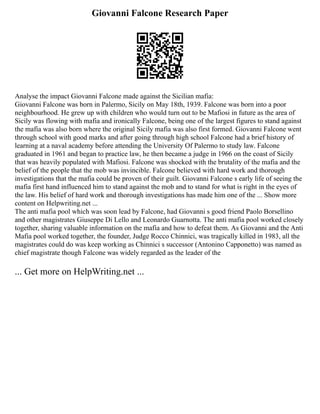 Giovanni Falcone Research Paper
Analyse the impact Giovanni Falcone made against the Sicilian mafia:
Giovanni Falcone was born in Palermo, Sicily on May 18th, 1939. Falcone was born into a poor
neighbourhood. He grew up with children who would turn out to be Mafiosi in future as the area of
Sicily was flowing with mafia and ironically Falcone, being one of the largest figures to stand against
the mafia was also born where the original Sicily mafia was also first formed. Giovanni Falcone went
through school with good marks and after going through high school Falcone had a brief history of
learning at a naval academy before attending the University Of Palermo to study law. Falcone
graduated in 1961 and began to practice law, he then became a judge in 1966 on the coast of Sicily
that was heavily populated with Mafiosi. Falcone was shocked with the brutality of the mafia and the
belief of the people that the mob was invincible. Falcone believed with hard work and thorough
investigations that the mafia could be proven of their guilt. Giovanni Falcone s early life of seeing the
mafia first hand influenced him to stand against the mob and to stand for what is right in the eyes of
the law. His belief of hard work and thorough investigations has made him one of the ... Show more
content on Helpwriting.net ...
The anti mafia pool which was soon lead by Falcone, had Giovanni s good friend Paolo Borsellino
and other magistrates Giuseppe Di Lello and Leonardo Guarnotta. The anti mafia pool worked closely
together, sharing valuable information on the mafia and how to defeat them. As Giovanni and the Anti
Mafia pool worked together, the founder, Judge Rocco Chinnici, was tragically killed in 1983, all the
magistrates could do was keep working as Chinnici s successor (Antonino Capponetto) was named as
chief magistrate though Falcone was widely regarded as the leader of the
... Get more on HelpWriting.net ...
 