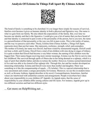 Analysis Of Ezinma In Things Fall Apart By Chinua Achebe
The bond of family is something to be cherished. It is no longer there simply for reasons of survival,
families exist because it gives us humans identity in both a physical and figurative way. Our name is
what we gain from our family. We also inherit the expectations of the family. But, over time we
become our identity and that is the figurative. I could give you a list of names that you have heard of
and that identity is connected to past events or the personality of the person, but to you now, the name
is a personification of that personality or the way you felt in past events. This is the reality of names,
and the way we perceive each other. Thusly, Ezinma form Chinua Achebe s, Things Fall Apart,
represents more than just her name. She represents, resilience, strength, relief, and comradery.
The mother of Ezinma, her name was Ekwefi, had been visited by monumental tragedy. Ekwefi could
not bear a child, until Ezinma. Ekwefi bore a total of ten children with nine dying in stages of infancy.
It is quite evident that Ekwefi had become a very bitter woman, the naming of her children were the
biggest hint. Their names began receiving more sinister meanings. Ezinma was the first to survive into
her childhood. She survived through spells of illness due to her being deemed as a ogbanje, which is a
type of spirit that inhabits babies and dies to torture the mother. However, Ezinma seemed determined
to live and was able to be cleared of her ogbanje title. Through this, her and her mother developed an
interesting relationship. Ezinma and Ekwefi were more than mother and daughter, There was
something in it like the companionship of equals... (76 Achebe). This is a special relationship that is
very uncommon and creates a unique personality for Ezinma. Moreover, we see this in modern times
as well, as Kwame Anthony Appiah describes in his novel, Cosmopolitanism, Sometimes, familiar
values are intertwined with unfamiliar customs and arrangements. People everywhere have ideas
about your responsibility to your children (47 Appiah). As Appiah states, that the sense of
responsibility to your children differ among cultures and life styles. For instance, Appiah grew up in
two different societies and had two different styles
... Get more on HelpWriting.net ...
 