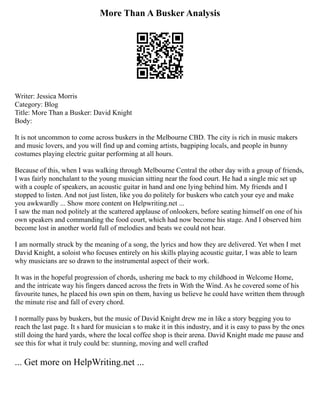 More Than A Busker Analysis
Writer: Jessica Morris
Category: Blog
Title: More Than a Busker: David Knight
Body:
It is not uncommon to come across buskers in the Melbourne CBD. The city is rich in music makers
and music lovers, and you will find up and coming artists, bagpiping locals, and people in bunny
costumes playing electric guitar performing at all hours.
Because of this, when I was walking through Melbourne Central the other day with a group of friends,
I was fairly nonchalant to the young musician sitting near the food court. He had a single mic set up
with a couple of speakers, an acoustic guitar in hand and one lying behind him. My friends and I
stopped to listen. And not just listen, like you do politely for buskers who catch your eye and make
you awkwardly ... Show more content on Helpwriting.net ...
I saw the man nod politely at the scattered applause of onlookers, before seating himself on one of his
own speakers and commanding the food court, which had now become his stage. And I observed him
become lost in another world full of melodies and beats we could not hear.
I am normally struck by the meaning of a song, the lyrics and how they are delivered. Yet when I met
David Knight, a soloist who focuses entirely on his skills playing acoustic guitar, I was able to learn
why musicians are so drawn to the instrumental aspect of their work.
It was in the hopeful progression of chords, ushering me back to my childhood in Welcome Home,
and the intricate way his fingers danced across the frets in With the Wind. As he covered some of his
favourite tunes, he placed his own spin on them, having us believe he could have written them through
the minute rise and fall of every chord.
I normally pass by buskers, but the music of David Knight drew me in like a story begging you to
reach the last page. It s hard for musician s to make it in this industry, and it is easy to pass by the ones
still doing the hard yards, where the local coffee shop is their arena. David Knight made me pause and
see this for what it truly could be: stunning, moving and well crafted
... Get more on HelpWriting.net ...
 