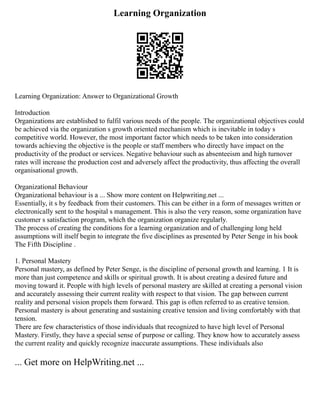 Learning Organization
Learning Organization: Answer to Organizational Growth
Introduction
Organizations are established to fulfil various needs of the people. The organizational objectives could
be achieved via the organization s growth oriented mechanism which is inevitable in today s
competitive world. However, the most important factor which needs to be taken into consideration
towards achieving the objective is the people or staff members who directly have impact on the
productivity of the product or services. Negative behaviour such as absenteeism and high turnover
rates will increase the production cost and adversely affect the productivity, thus affecting the overall
organisational growth.
Organizational Behaviour
Organizational behaviour is a ... Show more content on Helpwriting.net ...
Essentially, it s by feedback from their customers. This can be either in a form of messages written or
electronically sent to the hospital s management. This is also the very reason, some organization have
customer s satisfaction program, which the organization organize regularly.
The process of creating the conditions for a learning organization and of challenging long held
assumptions will itself begin to integrate the five disciplines as presented by Peter Senge in his book
The Fifth Discipline .
1. Personal Mastery
Personal mastery, as defined by Peter Senge, is the discipline of personal growth and learning. 1 It is
more than just competence and skills or spiritual growth. It is about creating a desired future and
moving toward it. People with high levels of personal mastery are skilled at creating a personal vision
and accurately assessing their current reality with respect to that vision. The gap between current
reality and personal vision propels them forward. This gap is often referred to as creative tension.
Personal mastery is about generating and sustaining creative tension and living comfortably with that
tension.
There are few characteristics of those individuals that recognized to have high level of Personal
Mastery. Firstly, they have a special sense of purpose or calling. They know how to accurately assess
the current reality and quickly recognize inaccurate assumptions. These individuals also
... Get more on HelpWriting.net ...
 