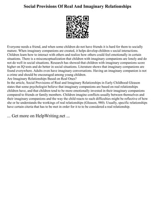 Social Provisions Of Real And Imaginary Relationships
Everyone needs a friend, and when some children do not have friends it is hard for them to socially
mature. When imaginary companions are created, it helps develop children s social interactions.
Children learn how to interact with others and realize how others could feel emotionally in certain
situations. There is a misconceptualization that children with imaginary companions are lonely and do
not do well in social situations. Research has showed that children with imaginary companions score
higher on IQ tests and do better in social situations. Literature shows that imaginary companions are
found everywhere. Adults even have imaginary conversations. Having an imaginary companion is not
a crime and should be encouraged among young children.
Are Imaginary Relationships Based on Real Ones?
In the article, Social Provisions of Real and Imaginary Relationships in Early Childhood Gleason
states that some psychologist believe that imaginary companions are based on real relationships
children have, and that children tend to be more emotionally invested in their imaginary companions
compared to friends or family members. Children imagine conflicts usually between themselves and
their imaginary companions and the way the child reacts to such difficulties might be reflective of how
she or he understands the workings of real relationships (Gleason, 980). Usually, specific relationships
have certain citeria that has to be met in order for it to to be considered a real relationship.
... Get more on HelpWriting.net ...
 