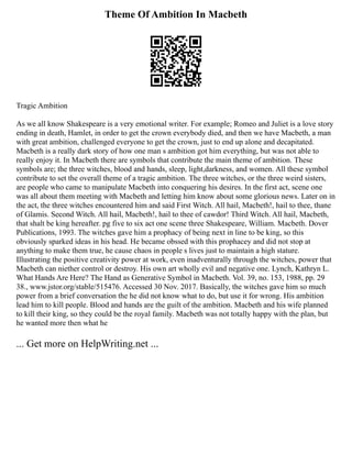 Theme Of Ambition In Macbeth
Tragic Ambition
As we all know Shakespeare is a very emotional writer. For example; Romeo and Juliet is a love story
ending in death, Hamlet, in order to get the crown everybody died, and then we have Macbeth, a man
with great ambition, challenged everyone to get the crown, just to end up alone and decapitated.
Macbeth is a really dark story of how one man s ambition got him everything, but was not able to
really enjoy it. In Macbeth there are symbols that contribute the main theme of ambition. These
symbols are; the three witches, blood and hands, sleep, light,darkness, and women. All these symbol
contribute to set the overall theme of a tragic ambition. The three witches, or the three weird sisters,
are people who came to manipulate Macbeth into conquering his desires. In the first act, scene one
was all about them meeting with Macbeth and letting him know about some glorious news. Later on in
the act, the three witches encountered him and said First Witch. All hail, Macbeth!, hail to thee, thane
of Glamis. Second Witch. All hail, Macbeth!, hail to thee of cawdor! Third Witch. All hail, Macbeth,
that shalt be king hereafter. pg five to six act one scene three Shakespeare, William. Macbeth. Dover
Publications, 1993. The witches gave him a prophacy of being next in line to be king, so this
obviously sparked ideas in his head. He became obssed with this prophacey and did not stop at
anything to make them true, he cause chaos in people s lives just to maintain a high stature.
Illustrating the positive creativity power at work, even inadventurally through the witches, power that
Macbeth can niether control or destroy. His own art wholly evil and negative one. Lynch, Kathryn L.
What Hands Are Here? The Hand as Generative Symbol in Macbeth. Vol. 39, no. 153, 1988, pp. 29
38., www.jstor.org/stable/515476. Accessed 30 Nov. 2017. Basically, the witches gave him so much
power from a brief conversation the he did not know what to do, but use it for wrong. His ambition
lead him to kill people. Blood and hands are the guilt of the ambition. Macbeth and his wife planned
to kill their king, so they could be the royal family. Macbeth was not totally happy with the plan, but
he wanted more then what he
... Get more on HelpWriting.net ...
 