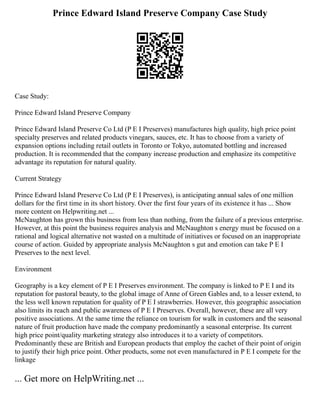 Prince Edward Island Preserve Company Case Study
Case Study:
Prince Edward Island Preserve Company
Prince Edward Island Preserve Co Ltd (P E I Preserves) manufactures high quality, high price point
specialty preserves and related products vinegars, sauces, etc. It has to choose from a variety of
expansion options including retail outlets in Toronto or Tokyo, automated bottling and increased
production. It is recommended that the company increase production and emphasize its competitive
advantage its reputation for natural quality.
Current Strategy
Prince Edward Island Preserve Co Ltd (P E I Preserves), is anticipating annual sales of one million
dollars for the first time in its short history. Over the first four years of its existence it has ... Show
more content on Helpwriting.net ...
McNaughton has grown this business from less than nothing, from the failure of a previous enterprise.
However, at this point the business requires analysis and McNaughton s energy must be focused on a
rational and logical alternative not wasted on a multitude of initiatives or focused on an inappropriate
course of action. Guided by appropriate analysis McNaughton s gut and emotion can take P E I
Preserves to the next level.
Environment
Geography is a key element of P E I Preserves environment. The company is linked to P E I and its
reputation for pastoral beauty, to the global image of Anne of Green Gables and, to a lesser extend, to
the less well known reputation for quality of P E I strawberries. However, this geographic association
also limits its reach and public awareness of P E I Preserves. Overall, however, these are all very
positive associations. At the same time the reliance on tourism for walk in customers and the seasonal
nature of fruit production have made the company predominantly a seasonal enterprise. Its current
high price point/quality marketing strategy also introduces it to a variety of competitors.
Predominantly these are British and European products that employ the cachet of their point of origin
to justify their high price point. Other products, some not even manufactured in P E I compete for the
linkage
... Get more on HelpWriting.net ...
 