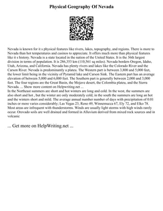 Physical Geography Of Nevada
Nevada is known for it s physical features like rivers, lakes, topography, and regions. There is more to
Nevada than hot temperatures and casinos to appreciate. It offers much more than physical features
like it s history. Nevada is a state located in the nation of the United States. It is the 36th largest
division in terms of population. It is 286,353 km (110,561 sq miles). Nevada borders Oregon, Idaho,
Utah, Arizona, and California. Nevada has plenty rivers and lakes like the Colorado River and the
Carson River. Nevada is predominantly a plateu. The Western part is between 3,800 and 5,000 feet,
the lower limit being in the vicinity of Pyramid lake and Carson Sink. The Eastern part has an average
elevation of between 5,000 and 6,000 feet. The Southern part is generally between 2,000 and 3,000
feet. The four regions are the Great Basin, the Mojave desert, the Colombia plateu, and the Sierra
Nevada. ... Show more content on Helpwriting.net ...
In the Northeast summers are short and hot winters are long and cold. In the west, the summers are
also short and hot , but the winter are only moderately cold; in the south the summers are long an hot
and the winters short and mild. The average annual number number of days with precipitation of 0.01
inches or more varies considerably; Las Vegas 23, Reno 49, Winnemucca 67, Ely 72, and Elko 78.
Most areas are infrequent with thunderstorms. Winds are usually light storms with high winds rarely
occur. Orovado soils are well drained and formed in Alluvium derived from mixed rock sources and in
volcanic
... Get more on HelpWriting.net ...
 