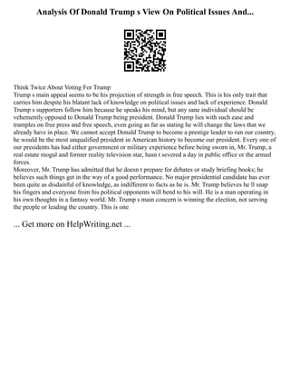 Analysis Of Donald Trump s View On Political Issues And...
Think Twice About Voting For Trump
Trump s main appeal seems to be his projection of strength in free speech. This is his only trait that
carries him despite his blatant lack of knowledge on political issues and lack of experience. Donald
Trump s supporters follow him because he speaks his mind, but any sane individual should be
vehemently opposed to Donald Trump being president. Donald Trump lies with such ease and
tramples on free press and free speech, even going as far as stating he will change the laws that we
already have in place. We cannot accept Donald Trump to become a prestige leader to run our country,
he would be the most unqualified president in American history to become our president. Every one of
our presidents has had either government or military experience before being sworn in, Mr. Trump, a
real estate mogul and former reality television star, hasn t severed a day in public office or the armed
forces.
Moreover, Mr. Trump has admitted that he doesn t prepare for debates or study briefing books; he
believes such things get in the way of a good performance. No major presidential candidate has ever
been quite as disdainful of knowledge, as indifferent to facts as he is. Mr. Trump believes he ll snap
his fingers and everyone from his political opponents will bend to his will. He is a man operating in
his own thoughts in a fantasy world. Mr. Trump s main concern is winning the election, not serving
the people or leading the country. This is one
... Get more on HelpWriting.net ...
 