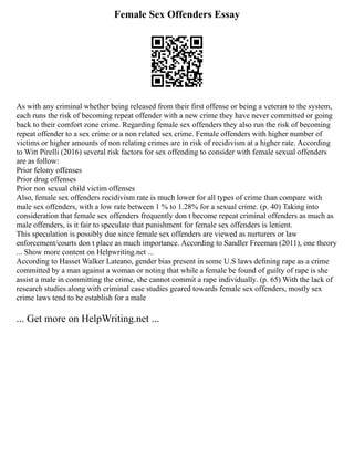 Female Sex Offenders Essay
As with any criminal whether being released from their first offense or being a veteran to the system,
each runs the risk of becoming repeat offender with a new crime they have never committed or going
back to their comfort zone crime. Regarding female sex offenders they also run the risk of becoming
repeat offender to a sex crime or a non related sex crime. Female offenders with higher number of
victims or higher amounts of non relating crimes are in risk of recidivism at a higher rate. According
to Witt Pirelli (2016) several risk factors for sex offending to consider with female sexual offenders
are as follow:
Prior felony offenses
Prior drug offenses
Prior non sexual child victim offenses
Also, female sex offenders recidivism rate is much lower for all types of crime than compare with
male sex offenders, with a low rate between 1 % to 1.28% for a sexual crime. (p. 40) Taking into
consideration that female sex offenders frequently don t become repeat criminal offenders as much as
male offenders, is it fair to speculate that punishment for female sex offenders is lenient.
This speculation is possibly due since female sex offenders are viewed as nurturers or law
enforcement/courts don t place as much importance. According to Sandler Freeman (2011), one theory
... Show more content on Helpwriting.net ...
According to Hasset Walker Lateano, gender bias present in some U.S laws defining rape as a crime
committed by a man against a woman or noting that while a female be found of guilty of rape is she
assist a male in committing the crime, she cannot commit a rape individually. (p. 65) With the lack of
research studies along with criminal case studies geared towards female sex offenders, mostly sex
crime laws tend to be establish for a male
... Get more on HelpWriting.net ...
 