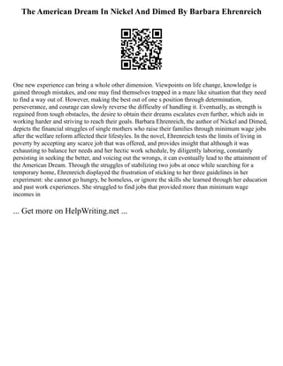 The American Dream In Nickel And Dimed By Barbara Ehrenreich
One new experience can bring a whole other dimension. Viewpoints on life change, knowledge is
gained through mistakes, and one may find themselves trapped in a maze like situation that they need
to find a way out of. However, making the best out of one s position through determination,
perseverance, and courage can slowly reverse the difficulty of handling it. Eventually, as strength is
regained from tough obstacles, the desire to obtain their dreams escalates even further, which aids in
working harder and striving to reach their goals. Barbara Ehrenreich, the author of Nickel and Dimed,
depicts the financial struggles of single mothers who raise their families through minimum wage jobs
after the welfare reform affected their lifestyles. In the novel, Ehrenreich tests the limits of living in
poverty by accepting any scarce job that was offered, and provides insight that although it was
exhausting to balance her needs and her hectic work schedule, by diligently laboring, constantly
persisting in seeking the better, and voicing out the wrongs, it can eventually lead to the attainment of
the American Dream. Through the struggles of stabilizing two jobs at once while searching for a
temporary home, Ehrenreich displayed the frustration of sticking to her three guidelines in her
experiment: she cannot go hungry, be homeless, or ignore the skills she learned through her education
and past work experiences. She struggled to find jobs that provided more than minimum wage
incomes in
... Get more on HelpWriting.net ...
 