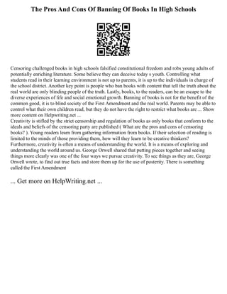 The Pros And Cons Of Banning Of Books In High Schools
Censoring challenged books in high schools falsified constitutional freedom and robs young adults of
potentially enriching literature. Some believe they can deceive today s youth. Controlling what
students read in their learning environment is not up to parents, it is up to the individuals in charge of
the school district. Another key point is people who ban books with content that tell the truth about the
real world are only blinding people of the truth. Lastly, books, to the readers, can be an escape to the
diverse experiences of life and social emotional growth. Banning of books is not for the benefit of the
common good, it is to blind society of the First Amendment and the real world. Parents may be able to
control what their own children read, but they do not have the right to restrict what books are ... Show
more content on Helpwriting.net ...
Creativity is stifled by the strict censorship and regulation of books as only books that conform to the
ideals and beliefs of the censoring party are published ( What are the pros and cons of censoring
books? ). Young readers learn from gathering information from books. If their selection of reading is
limited to the minds of those providing them, how will they learn to be creative thinkers?
Furthermore, creativity is often a means of understanding the world. It is a means of exploring and
understanding the world around us. George Orwell shared that putting pieces together and seeing
things more clearly was one of the four ways we pursue creativity. To see things as they are, George
Orwell wrote, to find out true facts and store them up for the use of posterity. There is something
called the First Amendment
... Get more on HelpWriting.net ...
 