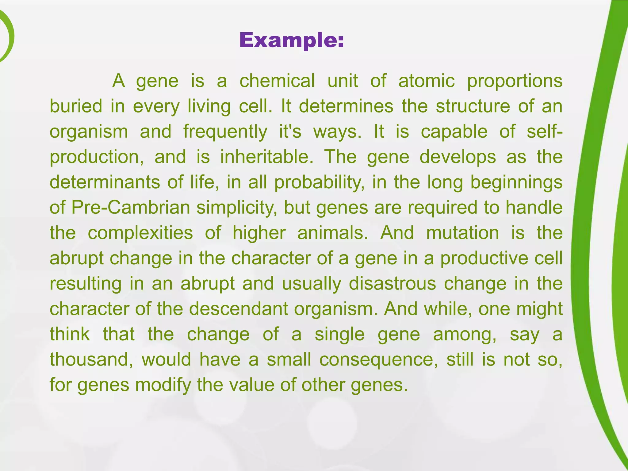 Example:
A gene is a chemical unit of atomic proportions
buried in every living cell. It determines the structure of an
organism and frequently it's ways. It is capable of self-
production, and is inheritable. The gene develops as the
determinants of life, in all probability, in the long beginnings
of Pre-Cambrian simplicity, but genes are required to handle
the complexities of higher animals. And mutation is the
abrupt change in the character of a gene in a productive cell
resulting in an abrupt and usually disastrous change in the
character of the descendant organism. And while, one might
think that the change of a single gene among, say a
thousand, would have a small consequence, still is not so,
for genes modify the value of other genes.
 