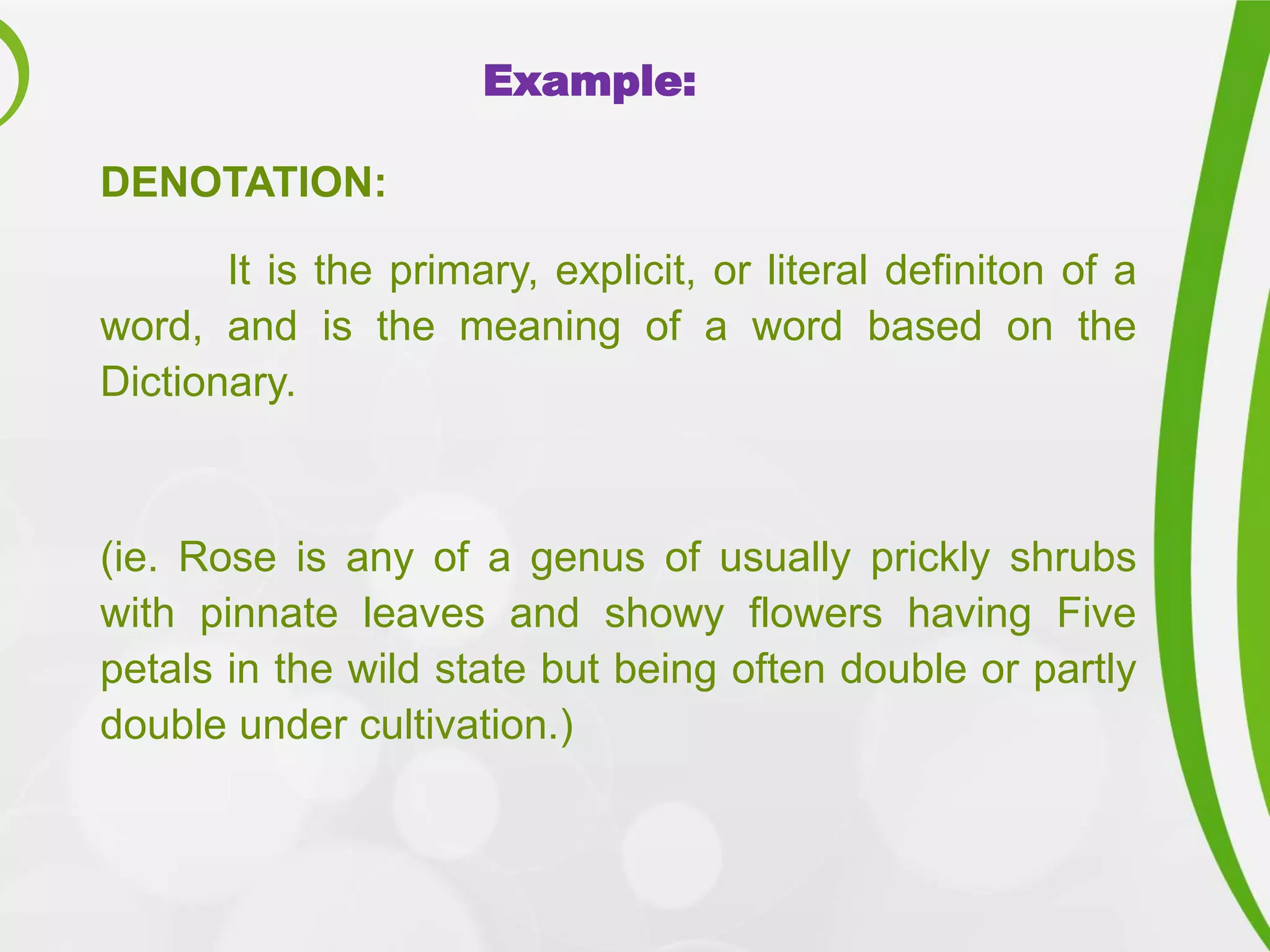 Example:
DENOTATION:
It is the primary, explicit, or literal definiton of a
word, and is the meaning of a word based on the
Dictionary.
(ie. Rose is any of a genus of usually prickly shrubs
with pinnate leaves and showy flowers having Five
petals in the wild state but being often double or partly
double under cultivation.)
 
