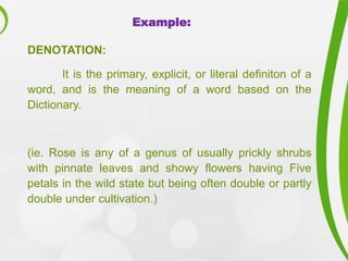 Example:
DENOTATION:
It is the primary, explicit, or literal definiton of a
word, and is the meaning of a word based on the
Dictionary.
(ie. Rose is any of a genus of usually prickly shrubs
with pinnate leaves and showy flowers having Five
petals in the wild state but being often double or partly
double under cultivation.)
 