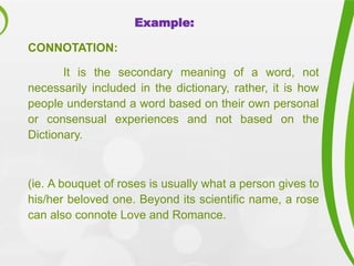 Example:
CONNOTATION:
It is the secondary meaning of a word, not
necessarily included in the dictionary, rather, it is how
people understand a word based on their own personal
or consensual experiences and not based on the
Dictionary.
(ie. A bouquet of roses is usually what a person gives to
his/her beloved one. Beyond its scientific name, a rose
can also connote Love and Romance.
 