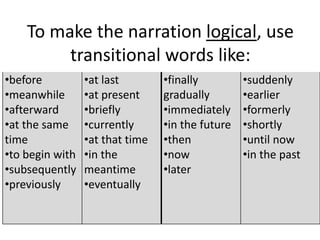 To make the narration logical, use
transitional words like:
•before
•meanwhile
•afterward
•at the same
time
•to begin with
•subsequently
•previously
•at last
•at present
•briefly
•currently
•at that time
•in the
meantime
•eventually
•finally
gradually
•immediately
•in the future
•then
•now
•later
•suddenly
•earlier
•formerly
•shortly
•until now
•in the past
 