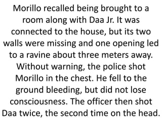 Morillo recalled being brought to a
room along with Daa Jr. It was
connected to the house, but its two
walls were missing and one opening led
to a ravine about three meters away.
Without warning, the police shot
Morillo in the chest. He fell to the
ground bleeding, but did not lose
consciousness. The officer then shot
Daa twice, the second time on the head.
 