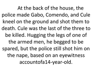 At the back of the house, the
police made Gabo, Comendo, and Cule
kneel on the ground and shot them to
death. Cule was the last of the three to
be killed. Hugging the legs of one of
the armed men, he begged to be
spared, but the police still shot him on
the nape, based on an eyewitness
accountofa14-year-old.
 