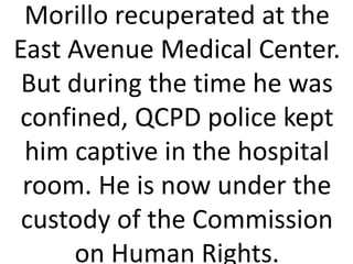 Morillo recuperated at the
East Avenue Medical Center.
But during the time he was
confined, QCPD police kept
him captive in the hospital
room. He is now under the
custody of the Commission
on Human Rights.
 