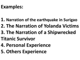 Examples:
1. Narration of the earthquake in Surigao
2. The Narration of Yolanda Victims
3. The Narration of a Shipwrecked
Titanic Survivor
4. Personal Experience
5. Others Experience
 