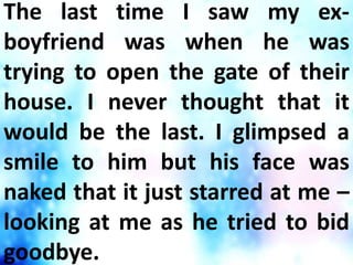 The last time I saw my ex-
boyfriend was when he was
trying to open the gate of their
house. I never thought that it
would be the last. I glimpsed a
smile to him but his face was
naked that it just starred at me –
looking at me as he tried to bid
goodbye.
 