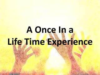 A Once In a
Life Time Experience
 