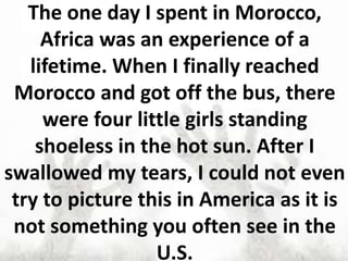 The one day I spent in Morocco,
Africa was an experience of a
lifetime. When I finally reached
Morocco and got off the bus, there
were four little girls standing
shoeless in the hot sun. After I
swallowed my tears, I could not even
try to picture this in America as it is
not something you often see in the
U.S.
 