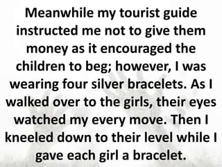 Meanwhile my tourist guide
instructed me not to give them
money as it encouraged the
children to beg; however, I was
wearing four silver bracelets. As I
walked over to the girls, their eyes
watched my every move. Then I
kneeled down to their level while I
gave each girl a bracelet.
 