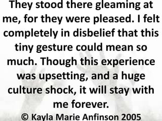 They stood there gleaming at
me, for they were pleased. I felt
completely in disbelief that this
tiny gesture could mean so
much. Though this experience
was upsetting, and a huge
culture shock, it will stay with
me forever.
© Kayla Marie Anfinson 2005
 