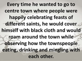 Every time he wanted to go to
centre town where people were
happily celebrating feasts of
different saints, he would cover
himself with black cloth and would
roam around the town while
observing how the townspeople
eating, drinking and mingling with
each other.
 