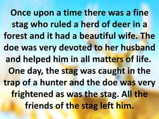 Once upon a time there was a fine
stag who ruled a herd of deer in a
forest and it had a beautiful wife. The
doe was very devoted to her husband
and helped him in all matters of life.
One day, the stag was caught in the
trap of a hunter and the doe was very
frightened as was the stag. All the
friends of the stag left him.
 