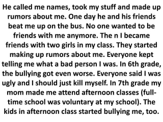 He called me names, took my stuff and made up
rumors about me. One day he and his friends
beat me up on the bus. No one wanted to be
friends with me anymore. The n I became
friends with two girls in my class. They started
making up rumors about me. Everyone kept
telling me what a bad person I was. In 6th grade,
the bullying got even worse. Everyone said I was
ugly and I should just kill myself. In 7th grade my
mom made me attend afternoon classes (full-
time school was voluntary at my school). The
kids in afternoon class started bullying me, too.
 