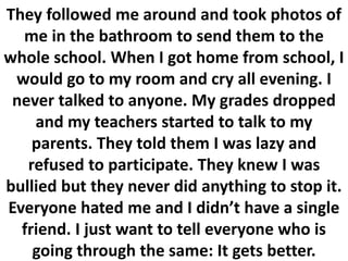 They followed me around and took photos of
me in the bathroom to send them to the
whole school. When I got home from school, I
would go to my room and cry all evening. I
never talked to anyone. My grades dropped
and my teachers started to talk to my
parents. They told them I was lazy and
refused to participate. They knew I was
bullied but they never did anything to stop it.
Everyone hated me and I didn’t have a single
friend. I just want to tell everyone who is
going through the same: It gets better.
 