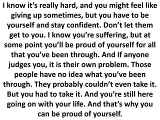 I know it’s really hard, and you might feel like
giving up sometimes, but you have to be
yourself and stay confident. Don’t let them
get to you. I know you’re suffering, but at
some point you’ll be proud of yourself for all
that you’ve been through. And if anyone
judges you, it is their own problem. Those
people have no idea what you’ve been
through. They probably couldn’t even take it.
But you had to take it. And you’re still here
going on with your life. And that’s why you
can be proud of yourself.
 