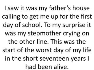 I saw it was my father’s house
calling to get me up for the first
day of school. To my surprise it
was my stepmother crying on
the other line. This was the
start of the worst day of my life
in the short seventeen years I
had been alive.
 