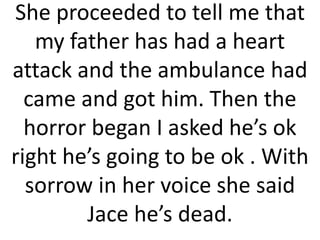 She proceeded to tell me that
my father has had a heart
attack and the ambulance had
came and got him. Then the
horror began I asked he’s ok
right he’s going to be ok . With
sorrow in her voice she said
Jace he’s dead.
 