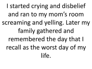 I started crying and disbelief
and ran to my mom’s room
screaming and yelling. Later my
family gathered and
remembered the day that I
recall as the worst day of my
life.
 